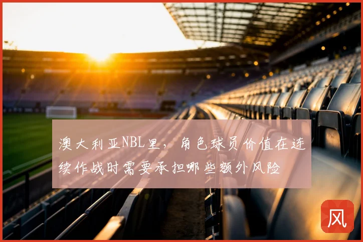 澳大利亚NBL里，角色球员价值在连续作战时需要承担哪些额外风险